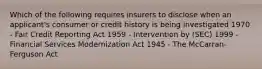 Which of the following requires insurers to disclose when an applicant's consumer or credit history is being investigated 1970 - Fair Credit Reporting Act 1959 - Intervention by (SEC) 1999 - Financial Services Modernization Act 1945 - The McCarran-Ferguson Act