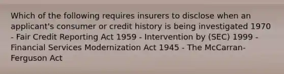 Which of the following requires insurers to disclose when an applicant's consumer or credit history is being investigated 1970 - Fair Credit Reporting Act 1959 - Intervention by (SEC) 1999 - Financial Services Modernization Act 1945 - The McCarran-Ferguson Act