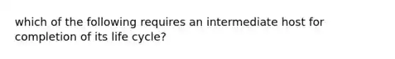 which of the following requires an intermediate host for completion of its life cycle?