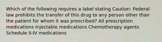 Which of the following requires a label stating Caution: Federal law prohibits the transfer of this drug to any person other than the patient for whom it was prescribed? All prescription medications Injectable medications Chemotherapy agents Schedule II-IV medications