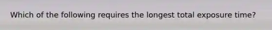 Which of the following requires the longest total exposure time?