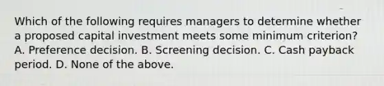 Which of the following requires managers to determine whether a proposed capital investment meets some minimum criterion? A. Preference decision. B. Screening decision. C. Cash payback period. D. None of the above.