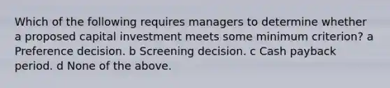 Which of the following requires managers to determine whether a proposed capital investment meets some minimum criterion? a Preference decision. b Screening decision. c Cash payback period. d None of the above.