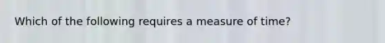 Which of the following requires a measure of time?