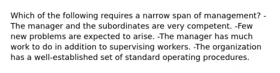 Which of the following requires a narrow span of management? -The manager and the subordinates are very competent. -Few new problems are expected to arise. -The manager has much work to do in addition to supervising workers. -The organization has a well-established set of standard operating procedures.