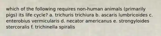 which of the following requires non-human animals (primarily pigs) its life cycle? a. trichuris trichiura b. ascaris lumbricoides c. enterobius vermicularis d. necator americanus e. strongyloides stercoralis f. trichinella spiralis