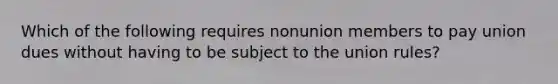 Which of the following requires nonunion members to pay union dues without having to be subject to the union rules?