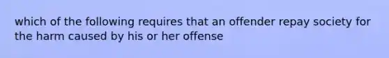 which of the following requires that an offender repay society for the harm caused by his or her offense