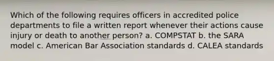 Which of the following requires officers in accredited police departments to file a written report whenever their actions cause injury or death to another person? a. COMPSTAT b. the SARA model c. American Bar Association standards d. CALEA standards