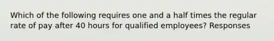 Which of the following requires one and a half times the regular rate of pay after 40 hours for qualified employees? Responses