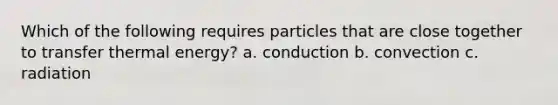 Which of the following requires particles that are close together to transfer thermal energy? a. conduction b. convection c. radiation