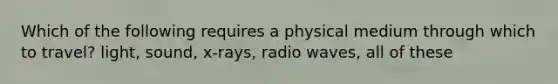 Which of the following requires a physical medium through which to travel? light, sound, x-rays, radio waves, all of these