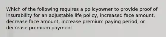 Which of the following requires a policyowner to provide proof of insurability for an adjustable life policy, increased face amount, decrease face amount, increase premium paying period, or decrease premium payment