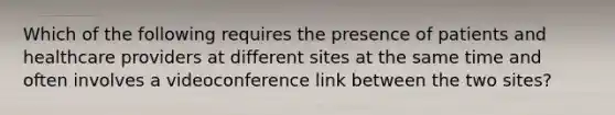 Which of the following requires the presence of patients and healthcare providers at different sites at the same time and often involves a videoconference link between the two sites?