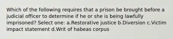 Which of the following requires that a prison be brought before a judicial officer to determine if he or she is being lawfully imprisoned? Select one: a.Restorative justice b.Diversion c.Victim impact statement d.Writ of habeas corpus