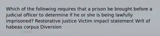 Which of the following requires that a prison be brought before a judicial officer to determine if he or she is being lawfully imprisoned? Restorative justice Victim impact statement Writ of habeas corpus Diversion