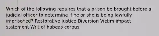 Which of the following requires that a prison be brought before a judicial officer to determine if he or she is being lawfully imprisoned? Restorative justice Diversion Victim impact statement Writ of habeas corpus