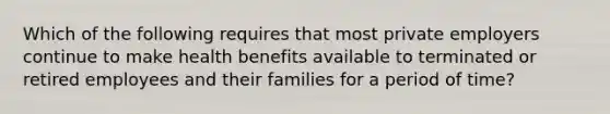 Which of the following requires that most private employers continue to make health benefits available to terminated or retired employees and their families for a period of time?