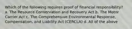 Which of the following requires proof of financial responsibility? a. The Resource Conservation and Recovery Act b. The Motor Carrier Act c. The Comprehensive Environmental Response, Compensation, and Liability Act (CERCLA) d. All of the above