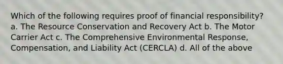 Which of the following requires proof of financial responsibility? a. The Resource Conservation and Recovery Act b. The Motor Carrier Act c. The Comprehensive Environmental Response, Compensation, and Liability Act (CERCLA) d. All of the above