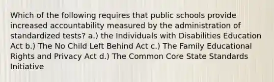 Which of the following requires that public schools provide increased accountability measured by the administration of standardized tests? a.) the Individuals with Disabilities Education Act b.) The No Child Left Behind Act c.) The Family Educational Rights and Privacy Act d.) The Common Core State Standards Initiative