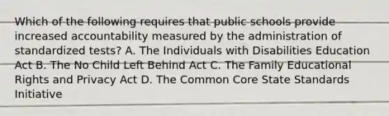 Which of the following requires that public schools provide increased accountability measured by the administration of standardized tests? A. The Individuals with Disabilities Education Act B. The No Child Left Behind Act C. The Family Educational Rights and Privacy Act D. The Common Core State Standards Initiative