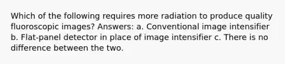 Which of the following requires more radiation to produce quality fluoroscopic images? Answers: a. Conventional image intensifier b. Flat-panel detector in place of image intensifier c. There is no difference between the two.