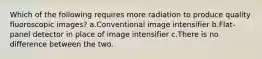 Which of the following requires more radiation to produce quality fluoroscopic images? a.Conventional image intensifier b.Flat-panel detector in place of image intensifier c.There is no difference between the two.