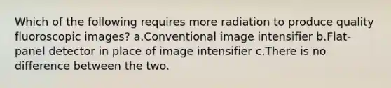 Which of the following requires more radiation to produce quality fluoroscopic images? a.Conventional image intensifier b.Flat-panel detector in place of image intensifier c.There is no difference between the two.