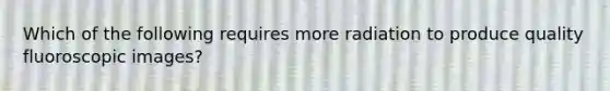 Which of the following requires more radiation to produce quality fluoroscopic images?