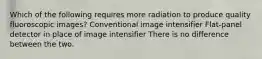 Which of the following requires more radiation to produce quality fluoroscopic images? Conventional image intensifier Flat-panel detector in place of image intensifier There is no difference between the two.