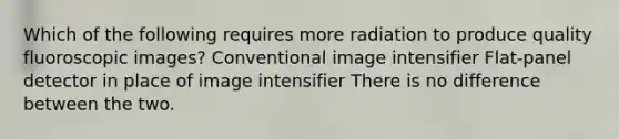 Which of the following requires more radiation to produce quality fluoroscopic images? Conventional image intensifier Flat-panel detector in place of image intensifier There is no difference between the two.