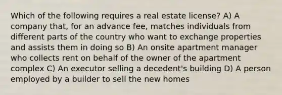 Which of the following requires a real estate license? A) A company that, for an advance fee, matches individuals from different parts of the country who want to exchange properties and assists them in doing so B) An onsite apartment manager who collects rent on behalf of the owner of the apartment complex C) An executor selling a decedent's building D) A person employed by a builder to sell the new homes