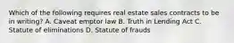 Which of the following requires real estate sales contracts to be in writing? A. Caveat emptor law B. Truth in Lending Act C. Statute of eliminations D. Statute of frauds