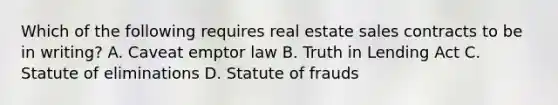 Which of the following requires real estate sales contracts to be in writing? A. Caveat emptor law B. Truth in Lending Act C. Statute of eliminations D. Statute of frauds