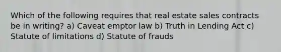 Which of the following requires that real estate sales contracts be in writing? a) Caveat emptor law b) Truth in Lending Act c) Statute of limitations d) Statute of frauds