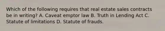 Which of the following requires that real estate sales contracts be in writing? A. Caveat emptor law B. Truth in Lending Act C. Statute of limitations D. Statute of frauds.