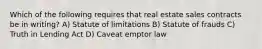 Which of the following requires that real estate sales contracts be in writing? A) Statute of limitations B) Statute of frauds C) Truth in Lending Act D) Caveat emptor law