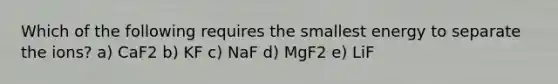 Which of the following requires the smallest energy to separate the ions? a) CaF2 b) KF c) NaF d) MgF2 e) LiF