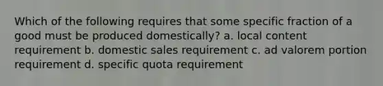 Which of the following requires that some specific fraction of a good must be produced domestically? a. local content requirement b. domestic sales requirement c. ad valorem portion requirement d. specific quota requirement