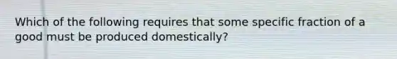 Which of the following requires that some specific fraction of a good must be produced domestically?