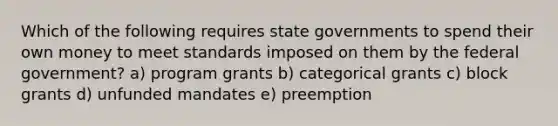 Which of the following requires state governments to spend their own money to meet standards imposed on them by the federal government? a) program grants b) categorical grants c) block grants d) unfunded mandates e) preemption