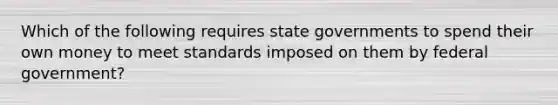 Which of the following requires state governments to spend their own money to meet standards imposed on them by federal government?