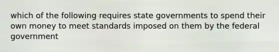 which of the following requires state governments to spend their own money to meet standards imposed on them by the federal government