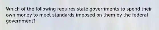 Which of the following requires <a href='https://www.questionai.com/knowledge/kktWZGE8l3-state-governments' class='anchor-knowledge'>state governments</a> to spend their own money to meet standards imposed on them by the federal government?