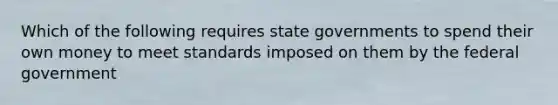 Which of the following requires state governments to spend their own money to meet standards imposed on them by the federal government