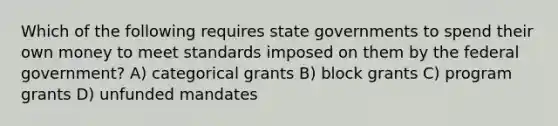 Which of the following requires state governments to spend their own money to meet standards imposed on them by the federal government? A) categorical grants B) block grants C) program grants D) unfunded mandates