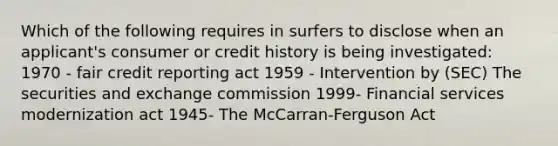 Which of the following requires in surfers to disclose when an applicant's consumer or credit history is being investigated: 1970 - fair credit reporting act 1959 - Intervention by (SEC) The securities and exchange commission 1999- Financial services modernization act 1945- The McCarran-Ferguson Act