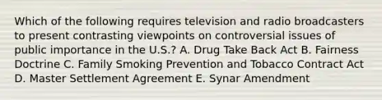 Which of the following requires television and radio broadcasters to present contrasting viewpoints on controversial issues of public importance in the U.S.? A. Drug Take Back Act B. Fairness Doctrine C. Family Smoking Prevention and Tobacco Contract Act D. Master Settlement Agreement E. Synar Amendment