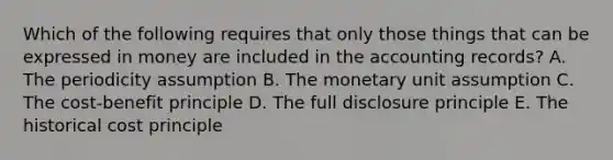 Which of the following requires that only those things that can be expressed in money are included in the accounting records? A. The periodicity assumption B. The monetary unit assumption C. The cost-benefit principle D. The full disclosure principle E. The historical cost principle